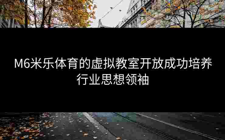 M6米乐体育的虚拟教室开放成功培养行业思想领袖