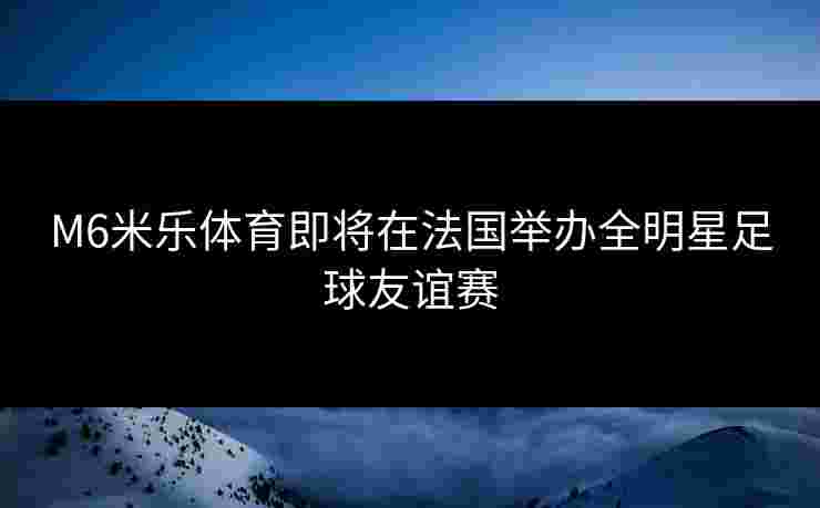M6米乐体育即将在法国举办全明星足球友谊赛