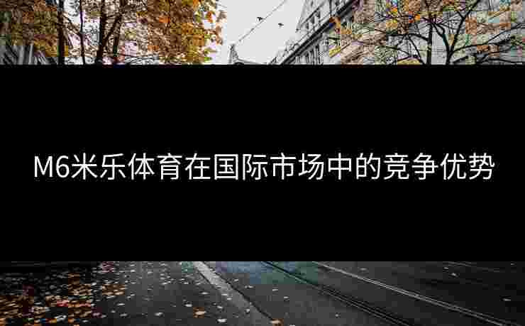 M6米乐体育在国际市场中的竞争优势