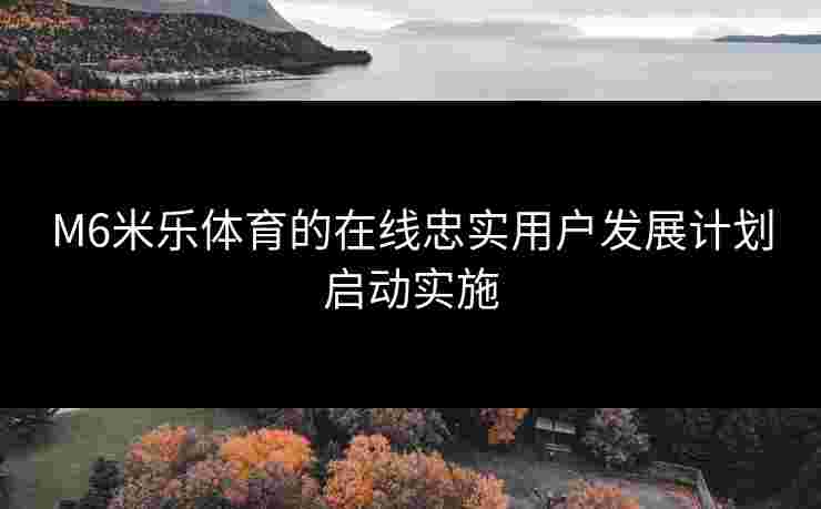 M6米乐体育的在线忠实用户发展计划启动实施