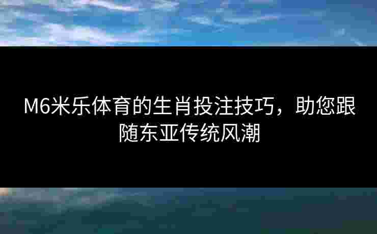 M6米乐体育的生肖投注技巧，助您跟随东亚传统风潮