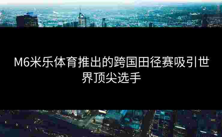 M6米乐体育推出的跨国田径赛吸引世界顶尖选手