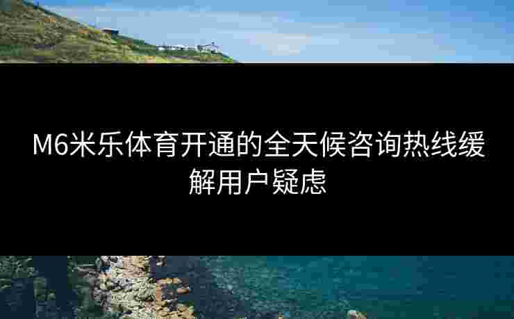 M6米乐体育开通的全天候咨询热线缓解用户疑虑