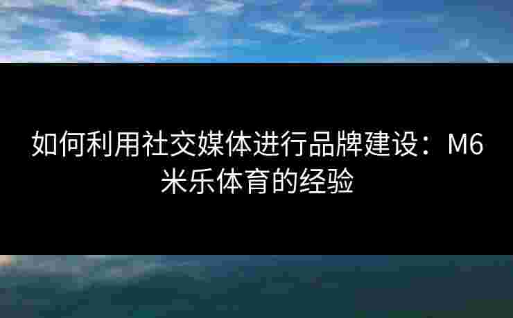 如何利用社交媒体进行品牌建设：M6米乐体育的经验