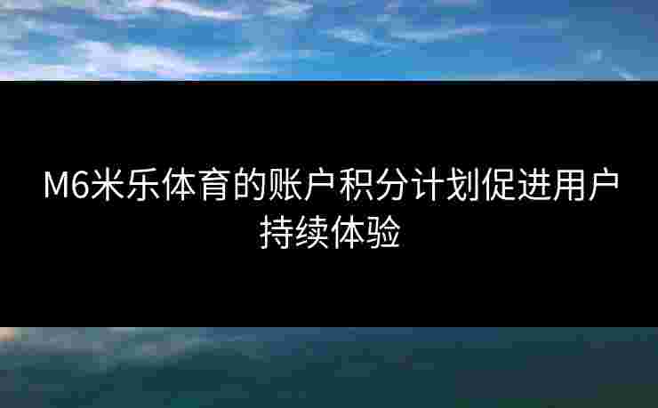 M6米乐体育的账户积分计划促进用户持续体验