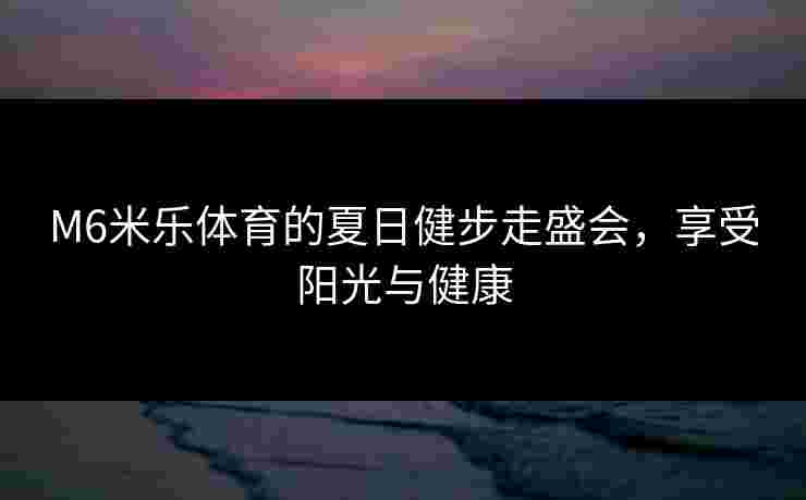 M6米乐体育的夏日健步走盛会，享受阳光与健康