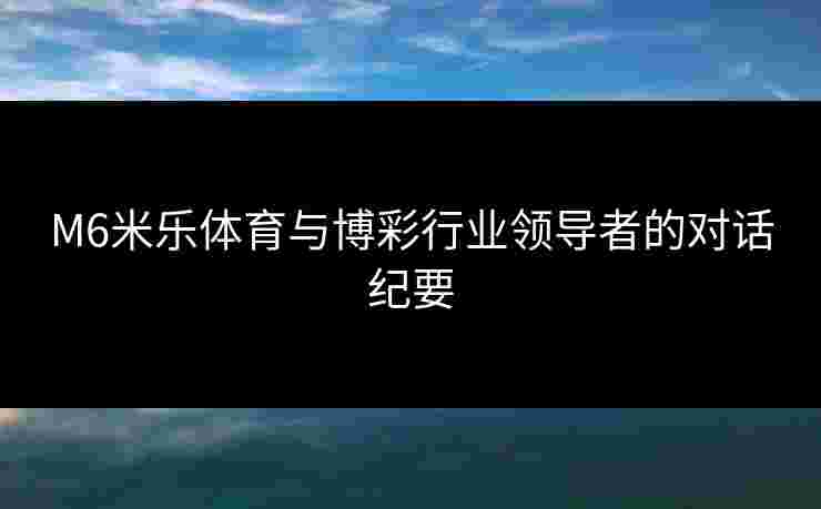 M6米乐体育与博彩行业领导者的对话纪要