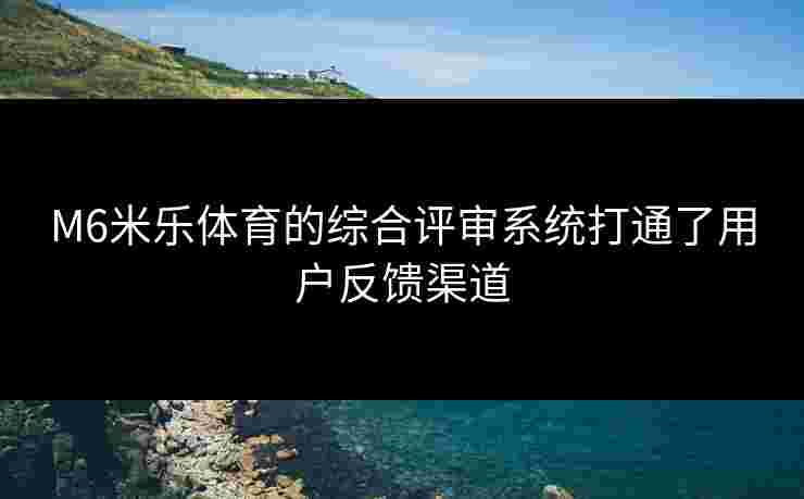 M6米乐体育的综合评审系统打通了用户反馈渠道