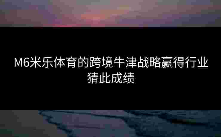 M6米乐体育的跨境牛津战略赢得行业猜此成绩