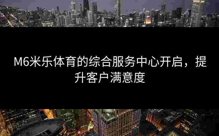 M6米乐体育的综合服务中心开启，提升客户满意度