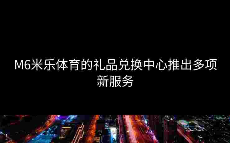 M6米乐体育的礼品兑换中心推出多项新服务