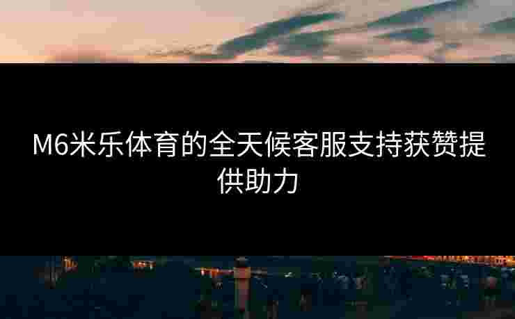 M6米乐体育的全天候客服支持获赞提供助力