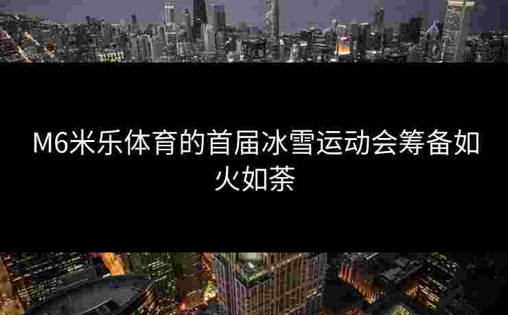 M6米乐体育的首届冰雪运动会筹备如火如荼