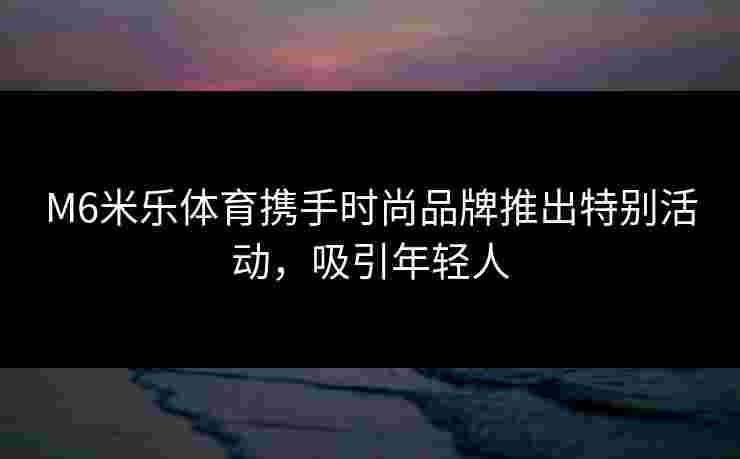 M6米乐体育携手时尚品牌推出特别活动，吸引年轻人