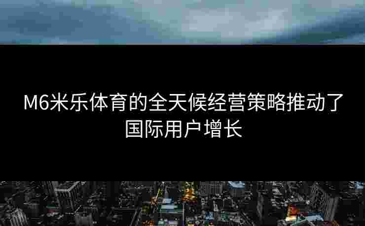 M6米乐体育的全天候经营策略推动了国际用户增长