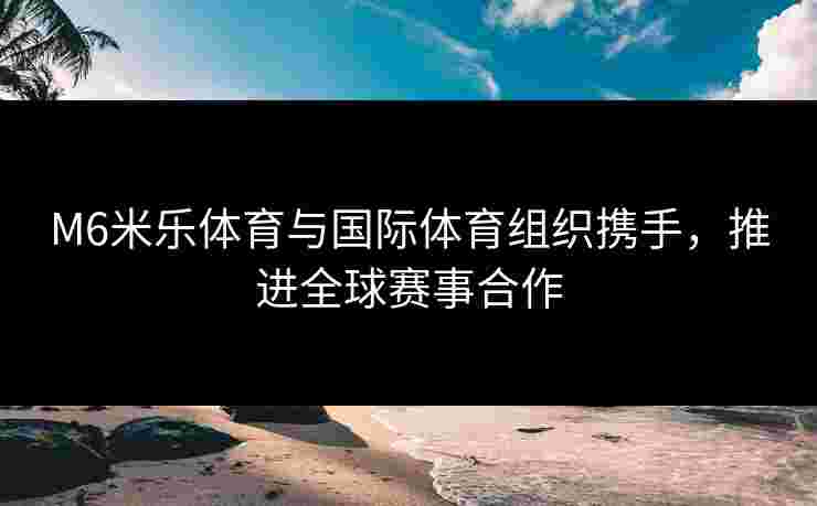 M6米乐体育与国际体育组织携手，推进全球赛事合作
