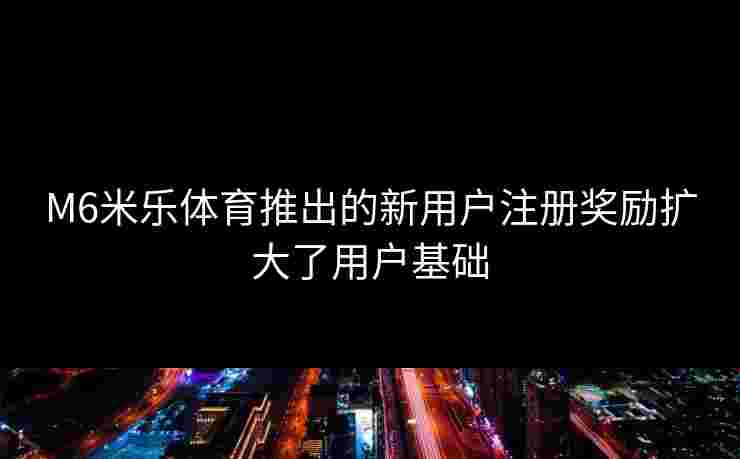 M6米乐体育推出的新用户注册奖励扩大了用户基础