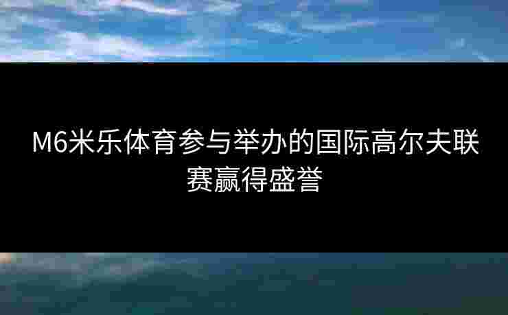 M6米乐体育参与举办的国际高尔夫联赛赢得盛誉